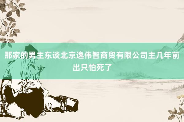 那家的男主东谈北京逸伟智商贸有限公司主几年前出只怕死了
