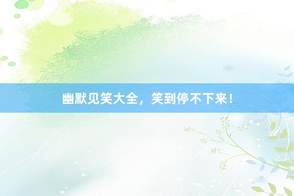 幽默见笑大全，笑到停不下来！